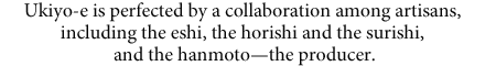 Ukiyo-e is perfected by a collaboration among artisans, including the eshi, the horishi and the surishi, and the hanmoto—the producer.