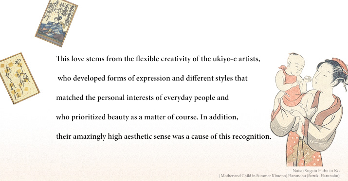 This love stems from the flexible creativity of the ukiyo-e artists, who developed forms of expression and different styles that matched the personal interests of everyday people and who prioritized beauty as a matter of course. In addition, their amazingly high aesthetic sense was a cause of this recognition.