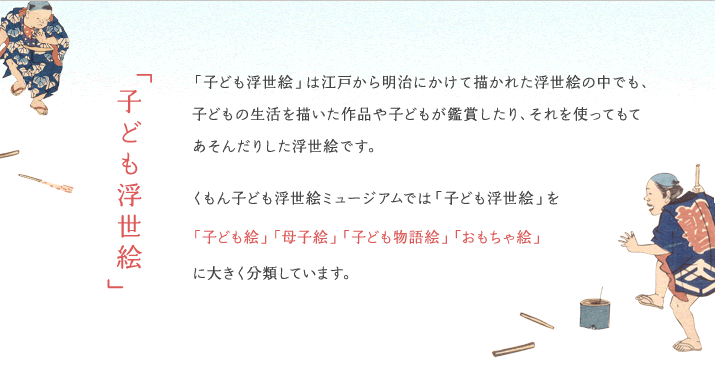 「子ども浮世絵」は江戸から明治にかけて描かれた浮世絵の中でも、子どもの生活を描いた作品や子どもが鑑賞したり、それを使ってもてあそんだりした浮世絵です。
くもん子ども浮世絵ミュージアムでは「子ども浮世絵」を「子ども絵」「母子絵」「子ども物語絵」「おもちゃ絵」に大きく分類しています。