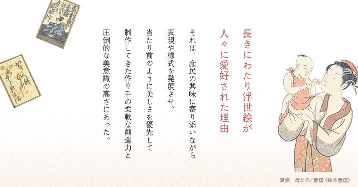 長きにわたり浮世絵が人々に愛好された理由　それは、庶民の興味に寄り添いながら表現や様式を発展させ、当たり前のように美しさを優先して制作してきた作り手の柔軟な創造力と圧倒的な美意識の高さにあった。