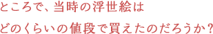 ところで、当時の浮世絵はどのくらいの値段で買えたのだろうか？